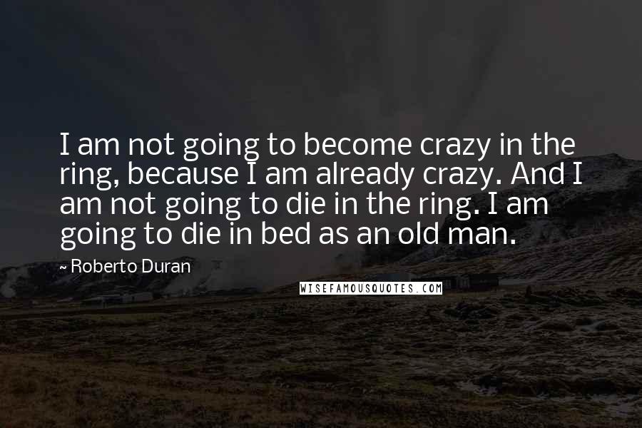 Roberto Duran Quotes: I am not going to become crazy in the ring, because I am already crazy. And I am not going to die in the ring. I am going to die in bed as an old man.