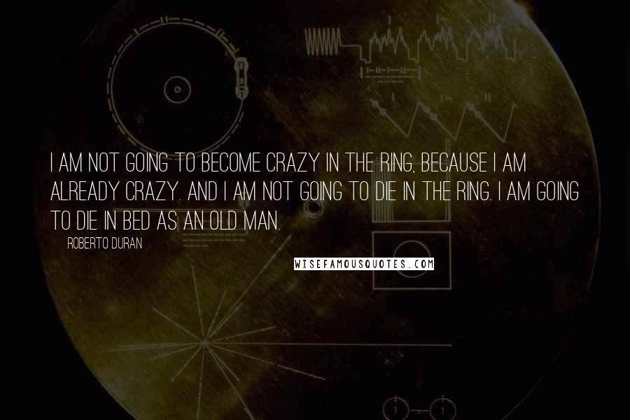 Roberto Duran Quotes: I am not going to become crazy in the ring, because I am already crazy. And I am not going to die in the ring. I am going to die in bed as an old man.