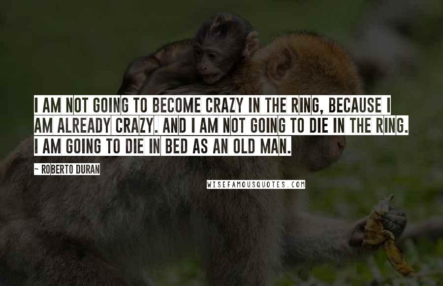 Roberto Duran Quotes: I am not going to become crazy in the ring, because I am already crazy. And I am not going to die in the ring. I am going to die in bed as an old man.
