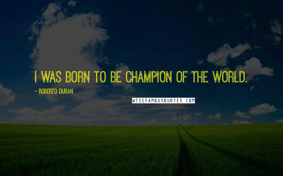 Roberto Duran Quotes: I was born to be champion of the world.