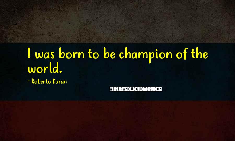 Roberto Duran Quotes: I was born to be champion of the world.