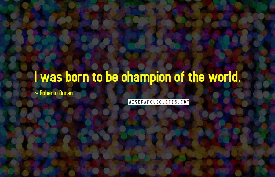 Roberto Duran Quotes: I was born to be champion of the world.