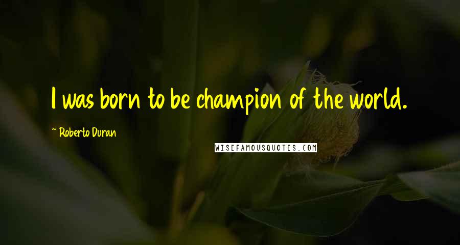 Roberto Duran Quotes: I was born to be champion of the world.