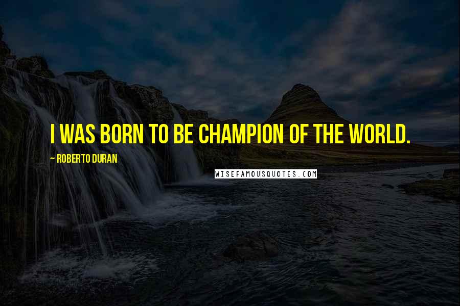 Roberto Duran Quotes: I was born to be champion of the world.