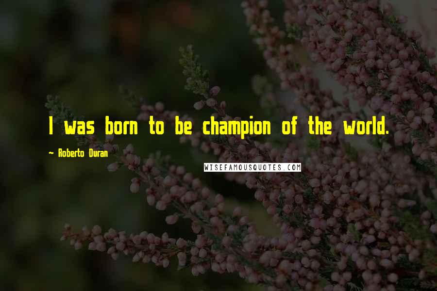 Roberto Duran Quotes: I was born to be champion of the world.