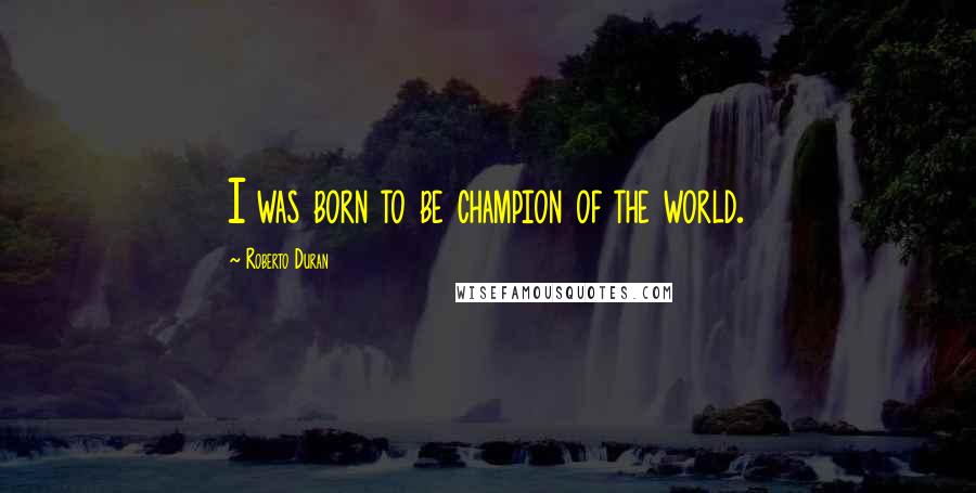 Roberto Duran Quotes: I was born to be champion of the world.