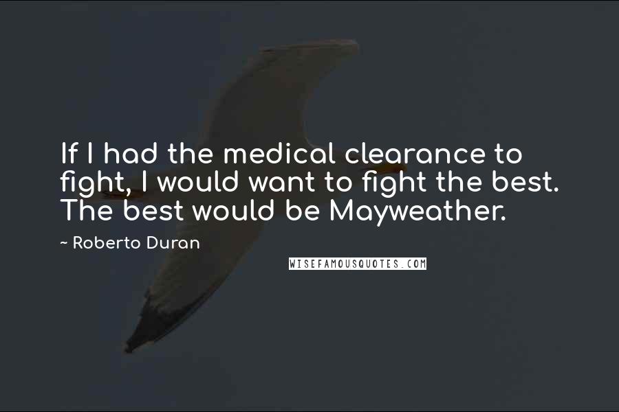 Roberto Duran Quotes: If I had the medical clearance to fight, I would want to fight the best. The best would be Mayweather.