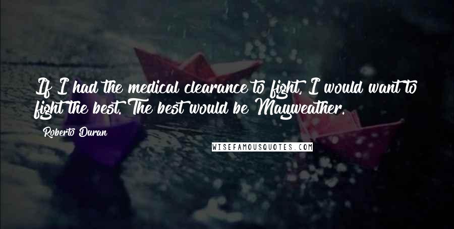 Roberto Duran Quotes: If I had the medical clearance to fight, I would want to fight the best. The best would be Mayweather.