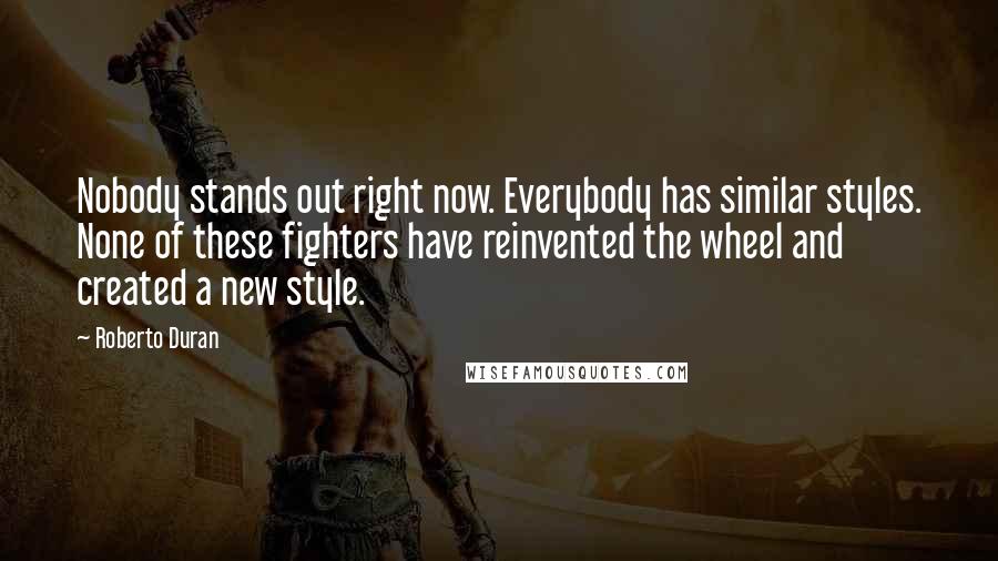 Roberto Duran Quotes: Nobody stands out right now. Everybody has similar styles. None of these fighters have reinvented the wheel and created a new style.