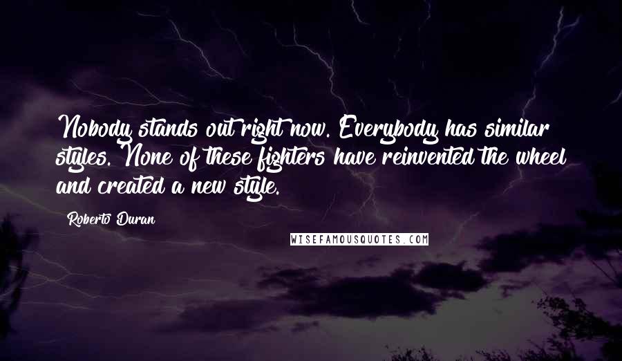 Roberto Duran Quotes: Nobody stands out right now. Everybody has similar styles. None of these fighters have reinvented the wheel and created a new style.