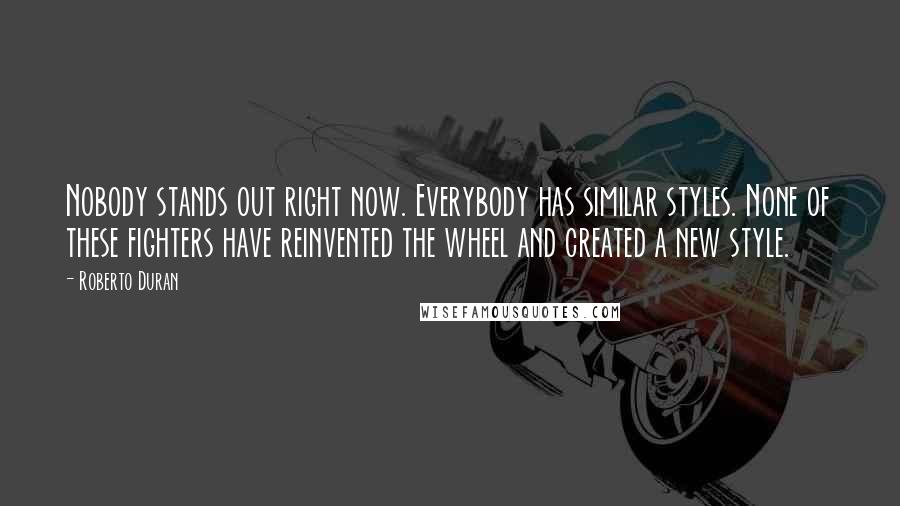 Roberto Duran Quotes: Nobody stands out right now. Everybody has similar styles. None of these fighters have reinvented the wheel and created a new style.