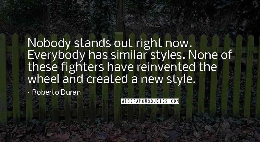 Roberto Duran Quotes: Nobody stands out right now. Everybody has similar styles. None of these fighters have reinvented the wheel and created a new style.