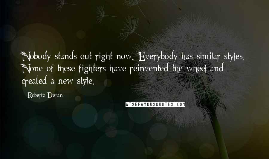 Roberto Duran Quotes: Nobody stands out right now. Everybody has similar styles. None of these fighters have reinvented the wheel and created a new style.