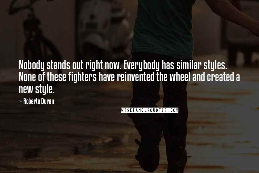 Roberto Duran Quotes: Nobody stands out right now. Everybody has similar styles. None of these fighters have reinvented the wheel and created a new style.