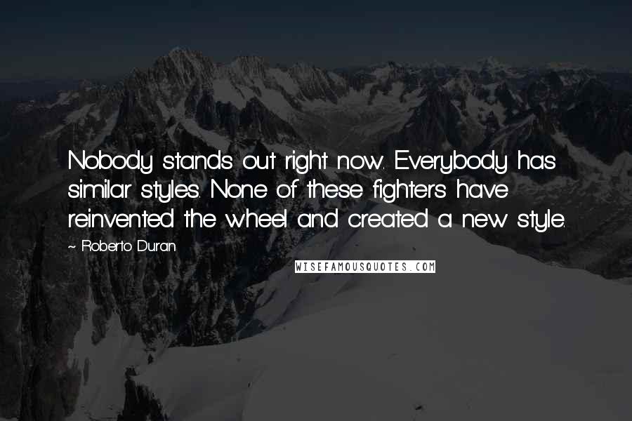 Roberto Duran Quotes: Nobody stands out right now. Everybody has similar styles. None of these fighters have reinvented the wheel and created a new style.