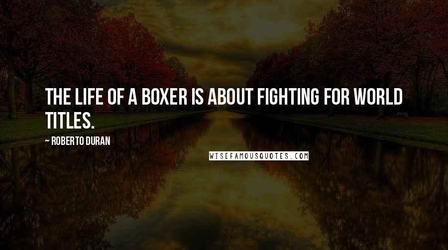 Roberto Duran Quotes: The life of a boxer is about fighting for world titles.