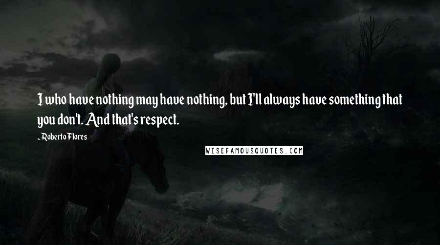 Roberto Flores Quotes: I who have nothing may have nothing, but I'll always have something that you don't. And that's respect.