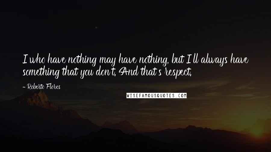 Roberto Flores Quotes: I who have nothing may have nothing, but I'll always have something that you don't. And that's respect.