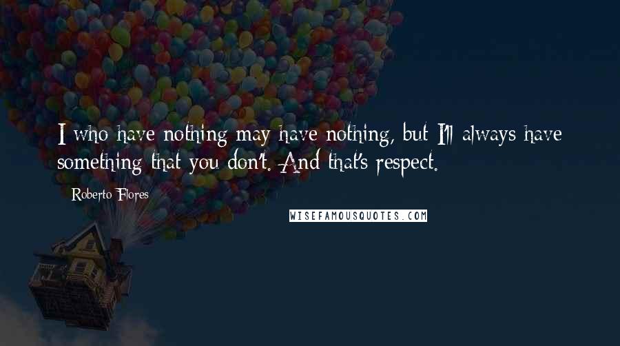 Roberto Flores Quotes: I who have nothing may have nothing, but I'll always have something that you don't. And that's respect.