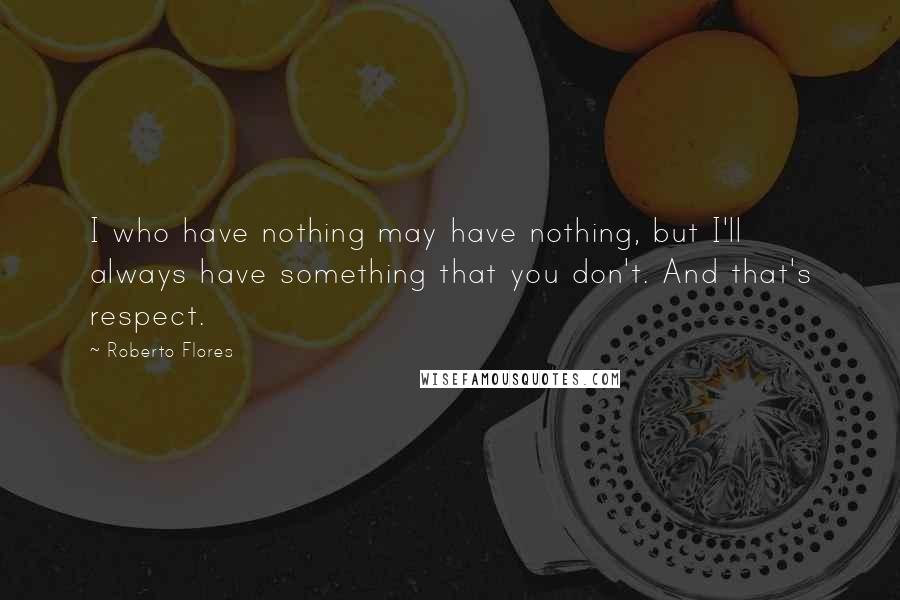 Roberto Flores Quotes: I who have nothing may have nothing, but I'll always have something that you don't. And that's respect.