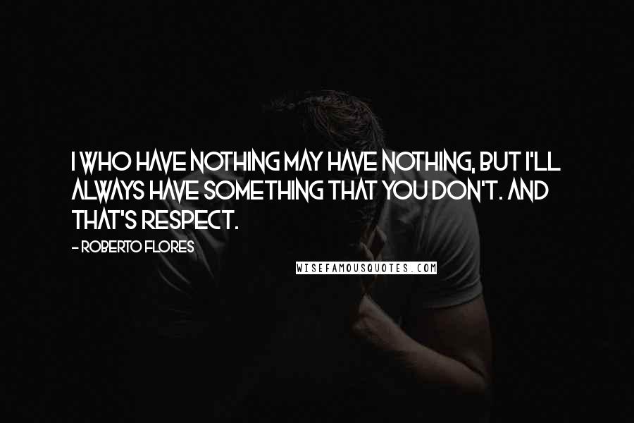 Roberto Flores Quotes: I who have nothing may have nothing, but I'll always have something that you don't. And that's respect.