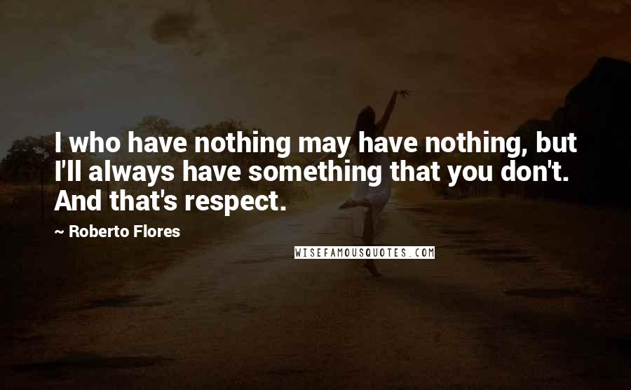 Roberto Flores Quotes: I who have nothing may have nothing, but I'll always have something that you don't. And that's respect.