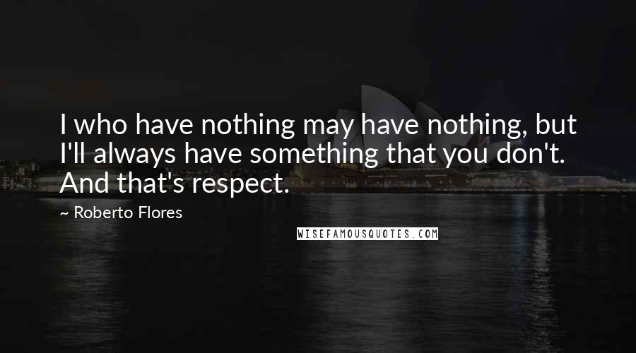 Roberto Flores Quotes: I who have nothing may have nothing, but I'll always have something that you don't. And that's respect.