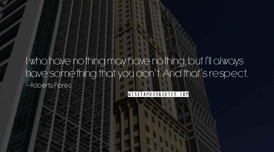 Roberto Flores Quotes: I who have nothing may have nothing, but I'll always have something that you don't. And that's respect.