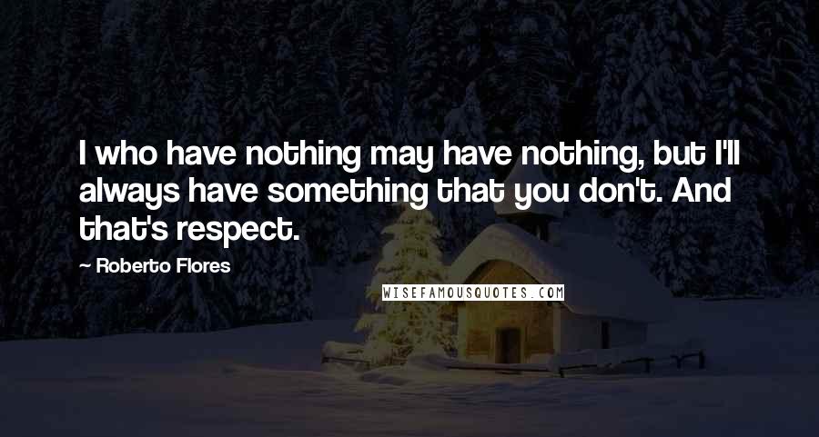 Roberto Flores Quotes: I who have nothing may have nothing, but I'll always have something that you don't. And that's respect.