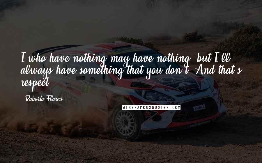 Roberto Flores Quotes: I who have nothing may have nothing, but I'll always have something that you don't. And that's respect.