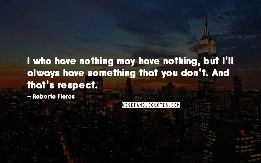 Roberto Flores Quotes: I who have nothing may have nothing, but I'll always have something that you don't. And that's respect.