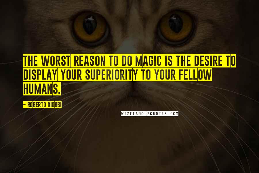 Roberto Giobbi Quotes: The worst reason to do magic is the desire to display your superiority to your fellow humans.