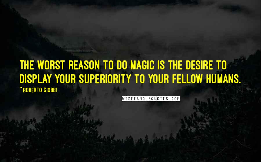 Roberto Giobbi Quotes: The worst reason to do magic is the desire to display your superiority to your fellow humans.