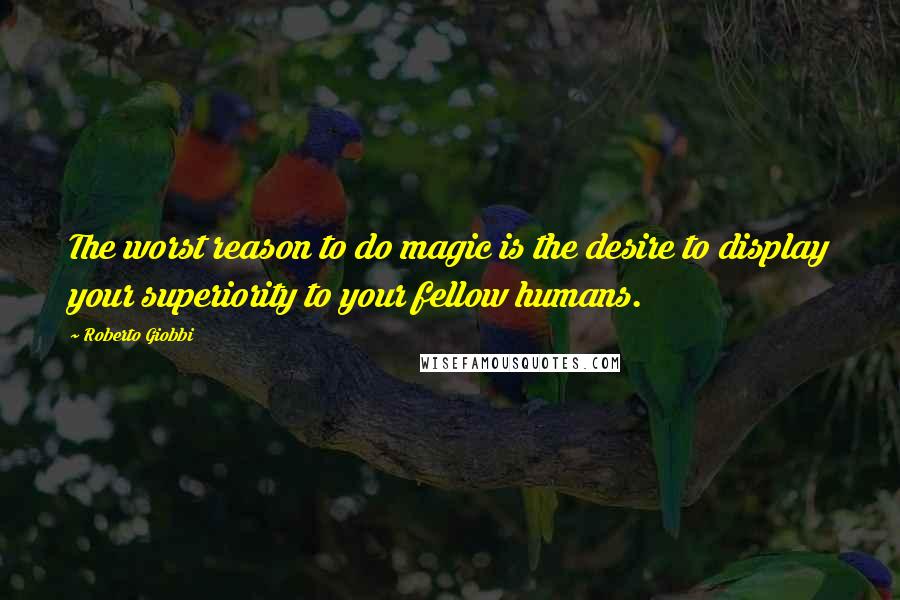 Roberto Giobbi Quotes: The worst reason to do magic is the desire to display your superiority to your fellow humans.