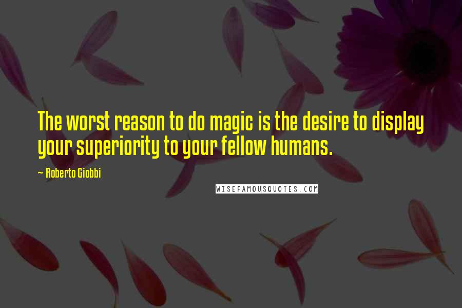 Roberto Giobbi Quotes: The worst reason to do magic is the desire to display your superiority to your fellow humans.