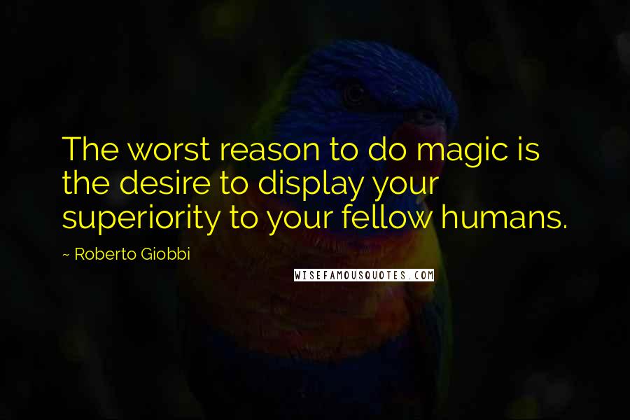 Roberto Giobbi Quotes: The worst reason to do magic is the desire to display your superiority to your fellow humans.