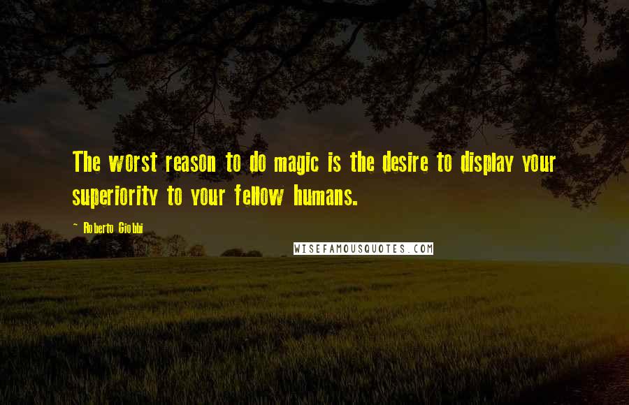 Roberto Giobbi Quotes: The worst reason to do magic is the desire to display your superiority to your fellow humans.