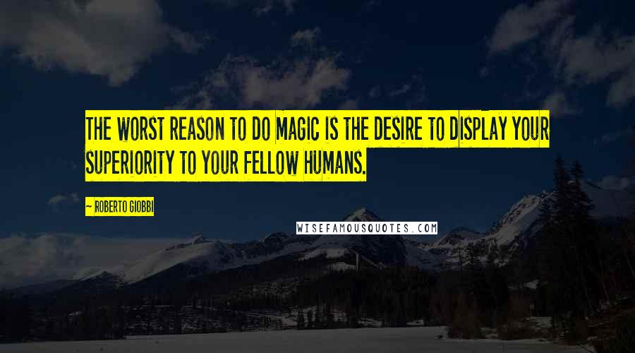 Roberto Giobbi Quotes: The worst reason to do magic is the desire to display your superiority to your fellow humans.