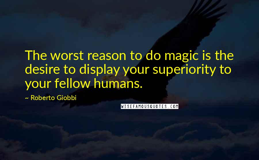 Roberto Giobbi Quotes: The worst reason to do magic is the desire to display your superiority to your fellow humans.