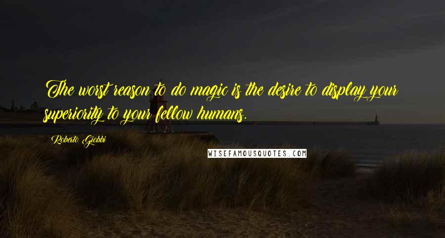 Roberto Giobbi Quotes: The worst reason to do magic is the desire to display your superiority to your fellow humans.