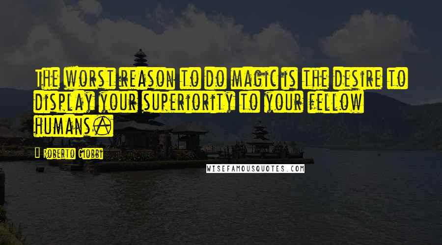 Roberto Giobbi Quotes: The worst reason to do magic is the desire to display your superiority to your fellow humans.