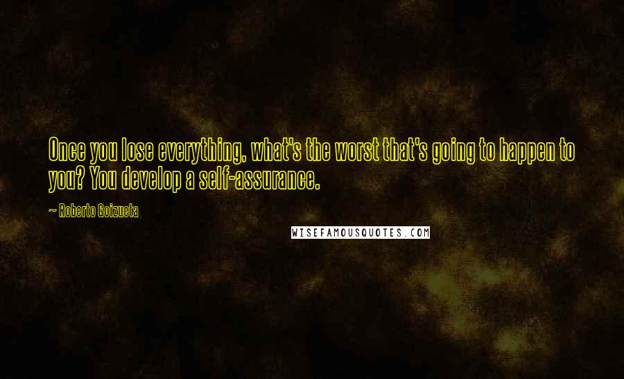 Roberto Goizueta Quotes: Once you lose everything, what's the worst that's going to happen to you? You develop a self-assurance.