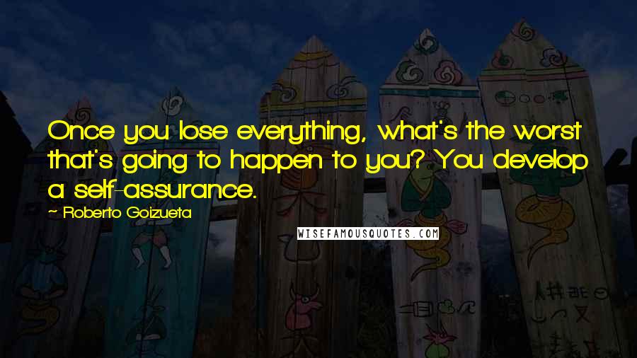 Roberto Goizueta Quotes: Once you lose everything, what's the worst that's going to happen to you? You develop a self-assurance.