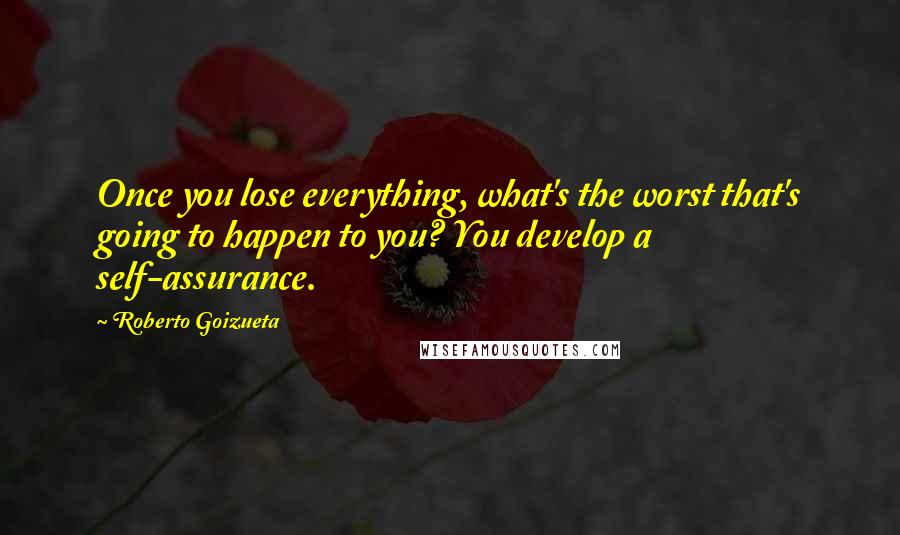 Roberto Goizueta Quotes: Once you lose everything, what's the worst that's going to happen to you? You develop a self-assurance.