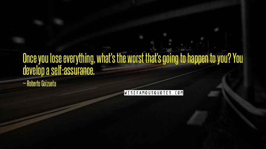 Roberto Goizueta Quotes: Once you lose everything, what's the worst that's going to happen to you? You develop a self-assurance.