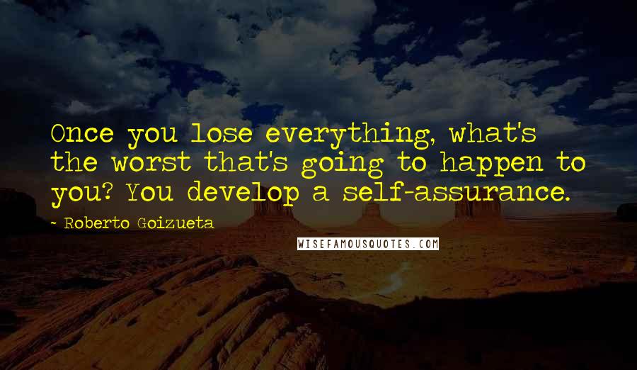 Roberto Goizueta Quotes: Once you lose everything, what's the worst that's going to happen to you? You develop a self-assurance.