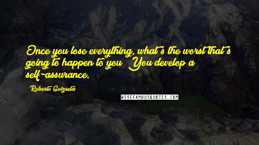 Roberto Goizueta Quotes: Once you lose everything, what's the worst that's going to happen to you? You develop a self-assurance.