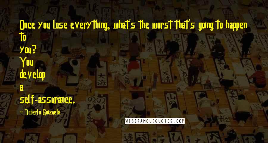 Roberto Goizueta Quotes: Once you lose everything, what's the worst that's going to happen to you? You develop a self-assurance.