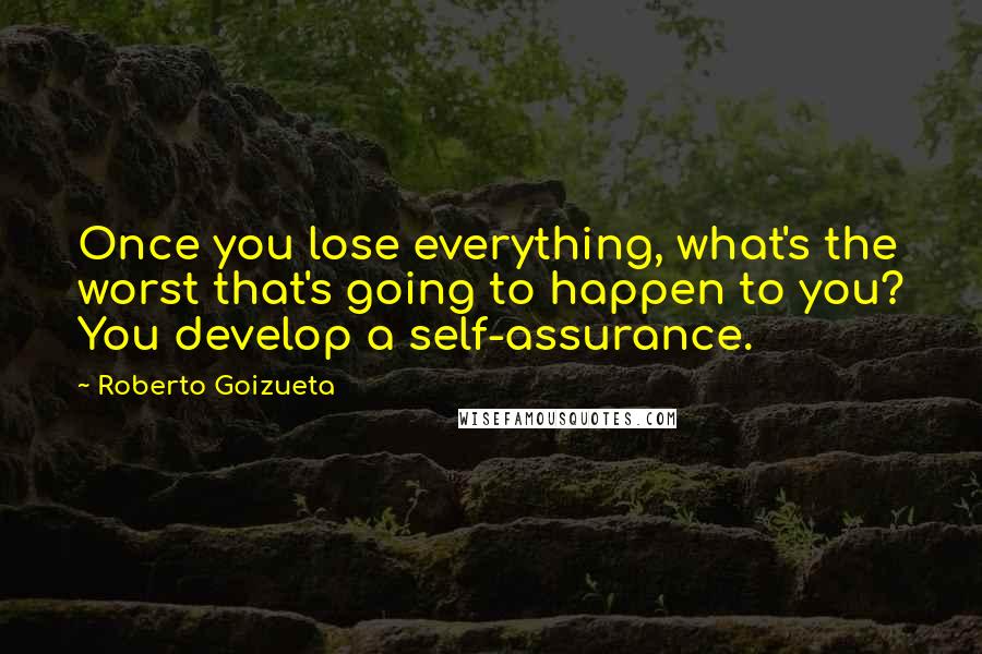 Roberto Goizueta Quotes: Once you lose everything, what's the worst that's going to happen to you? You develop a self-assurance.