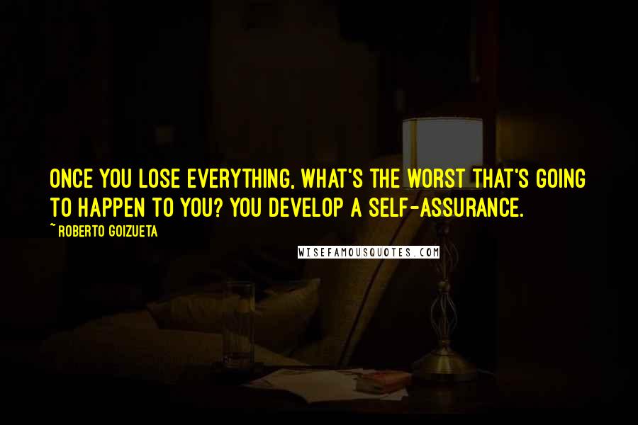 Roberto Goizueta Quotes: Once you lose everything, what's the worst that's going to happen to you? You develop a self-assurance.